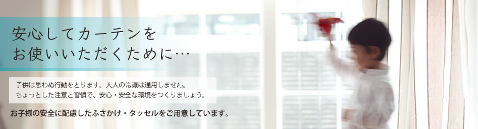 安心してカーテンをお使いいただくために。子供は思わぬ行動をとります。大人の常識は通用しません。ちょっとした注意と習慣で、安心・安全な環境をつくりましょう。お子様の安全に配慮したふさかけ・タッセルをご用意しています。