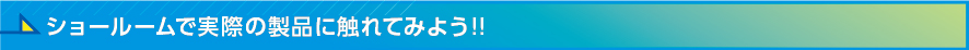 ショールームで実際の製品に触れてみよう!!