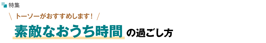 トーソーがおすすめします！素敵なおうち時間の過ごし方