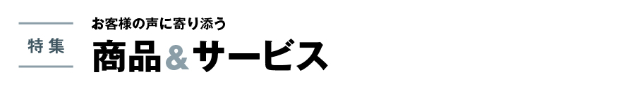 特集　お客様の声に寄り添う 商品&サービス