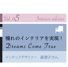 vol.05 Interior Adviser@̃CeAI
Dreams Come True
CeAfUCi[@Xq